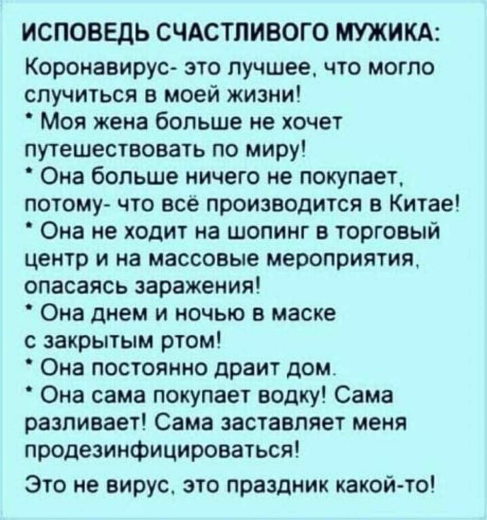 ИСПОВЕДЬ СЧАСТЛИВОГО МУЖИКА Коронавирус это лучшее что могло случиться в моей жизни Моя жена больше не хочет путешествовать по миру Она больше ничего не покупает потому что всё производится в Китае Она не ходит на шопинг в торговый центр и на массовые мероприятия опасаясь заражения Она днем и ночью в маске с закрытым ртом Она постоянно драит дом Она сама покупает водку Сама разливает Сама заставля