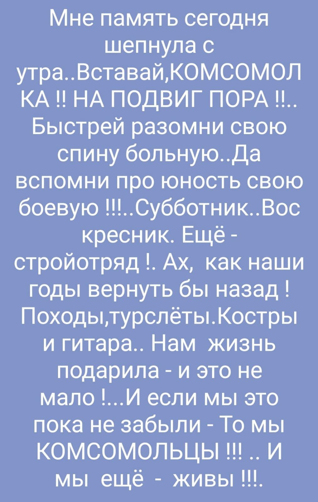 Мне память сегодня шепнула с утраВставайКОМСОМОЛ КА НА ПОДВИГ ПОРА Быстрей разомни свою спину больнуюДа вспомни про юность свою боевую СубботникВос кресник Ещё стройотряд Ах как наши годы вернуть бы назад ПоходытурслётыКостры и гитара Нам жизнь подарила и это не мало И если мы это пока не забыли То мы КОМСОМОЛЬЦЫ И мы ещё живы