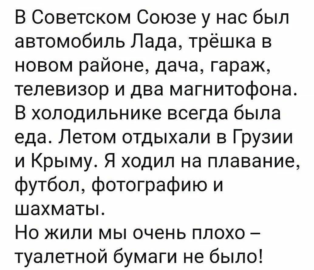 В Советском Союзе у нас был автомобиль Лада трёшка в новом районе дача гараж телевизор и два магнитофона В холодильнике всегда была еда Летом отдыхали в Грузии и Крыму Я ходил на плавание футбол фотографию и шахматы Но жили мы очень плохо туалетной бумаги не было