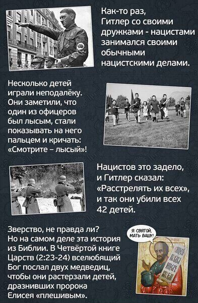 Как то раз Гишер со своими дружками нацистами занимался своими обычными нацистскими делами Несколько детей играли неподалёку Они заметили что один из офицеров был лысым стали показывать на нет пальцем и иричаты Смотрите лысый Нацисюв это задело и Гитлер сказал Расстрелян их всех и так они убили всех 42 детей зверства не правда ли я Но на самом деле эта история из Библии Четвёртой книге Царсгв 2234