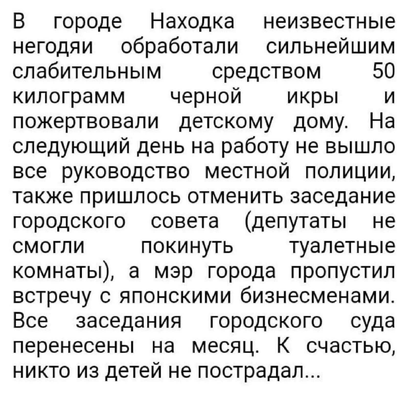 В городе Находка неизвестные негодяи обработали сильнейшим слабительным средством 50 килограмм черной икры и пожертвовали детскому дому На следующий день на работу не вышло все руководство местной полиции также пришлось отменить заседание городского совета депутаты не смогли покинуть туалетные комнаты а мэр города пропустил встречу с японскими бизнесменами Все заседания городского суда перенесены 