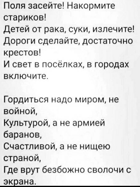 Попя засейте Накормите стариков Детей от рака суки излечите Дороги сделайте достаточно крестов И свет в посёлках в городах включите Гордиться надо миром не войной Культурой а не армией баранов Счастливой а не нищею страной Где врут безбожно сволочи с экрана