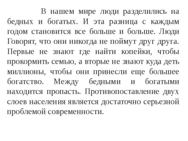 В нашем мире люди разделились на бедных и богатых И эта разница с каждым годом становится все больше и больше Люди Говорят что они никогда не поймут друг друга Первые не знают где найти копейки чтобы прокормить семью а вторые не знают куда деть миллионы чтобы они принесли еще большее богатство Между бедными и богатыми находится пропасть Противопоставление двух слоев населения является достаточно с