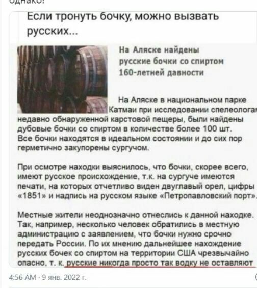 М оо жоаааа если тронуть бочку, можно вызвать русских... На аляске найдены русские бочки со спиртом 160летней давности на аляске в национальном парке катмаи при исследовании спелеолога! Медавно обнаруженной карстовой пещеры, были найдены. Дубовые бочки со спиртом в количестве более 100 шт. Все бочки находятся в идеальном состоянии и до сих пор герметично закупорены сургучом. При осмотре находки выяснилось, что бочки, скорее всего, имеют русское происхождение, т.к. На сургуче имеются печати, на которых отчетливо виден двуглавый орел, цифры «1851» и надлись на русском языке «петропавловский порт» местные жители неоднозначно отнеслись к данной находке. Так, например, несколько человек обратились в местную администрацию с заявлением, что бочки нужно срочно! Передать россии. По их мнению дальнейшее нахождение русских бочек со спиртом на территории сша чрезвычайно. Опасно. Т. К.русские никогда просто так водку не оставляют м 9 яне. 2022