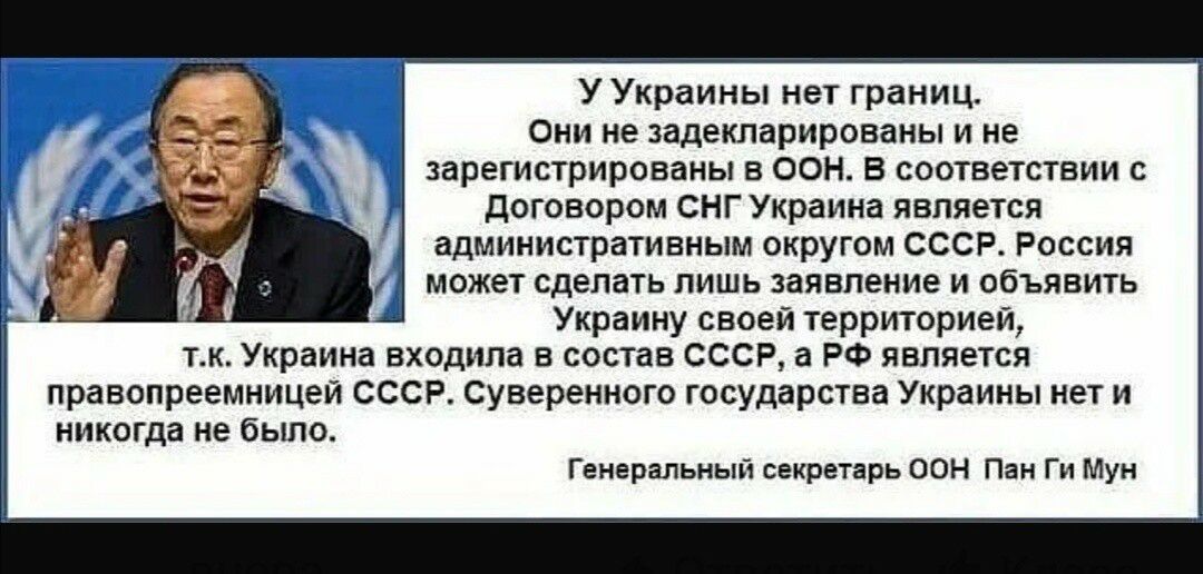 У Украины нет границ Они не задекларированы и не зарегистрированы в оон В соответствии с договором снг Украина является административным округом СССР Россия может сделать лишь заявление и объявить Украину своей территорией тк Украина входила в состав СССР а РФ является правопреемницей СССР Суверенного государства Украины нет и никогда не было Генеральный секретарь ООН Пан Ги Мун
