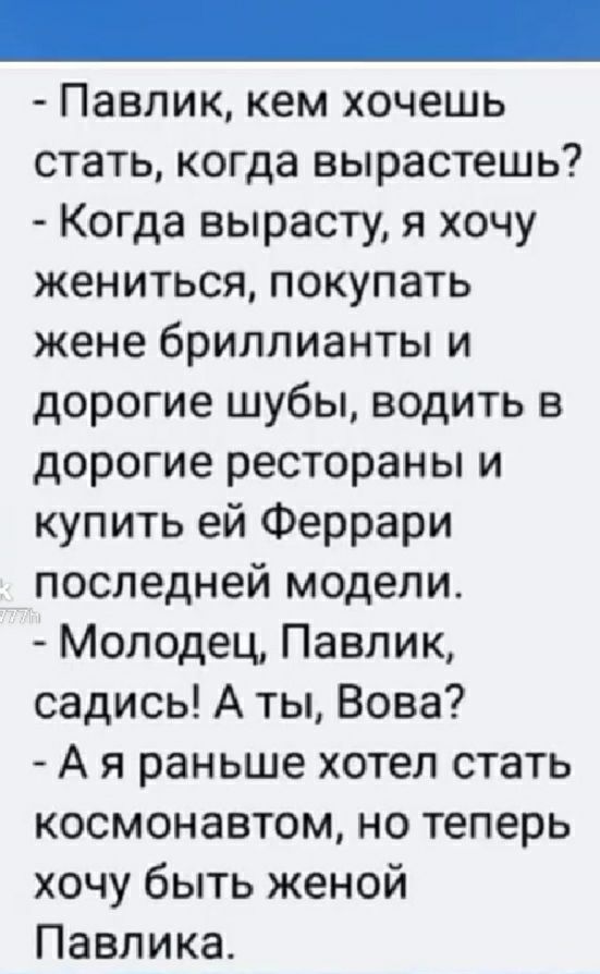 Павлик кем хочешь стать когда вырастешь Когда вырасту я хочу жениться покупать жене бриллианты и дорогие шубы водить дорогие рестораны и купить ей Феррари последней модели Молодец Павлик садись А ты Вова А я раньше хотел стать космонавтом но теперь хочу быть женой Павлика