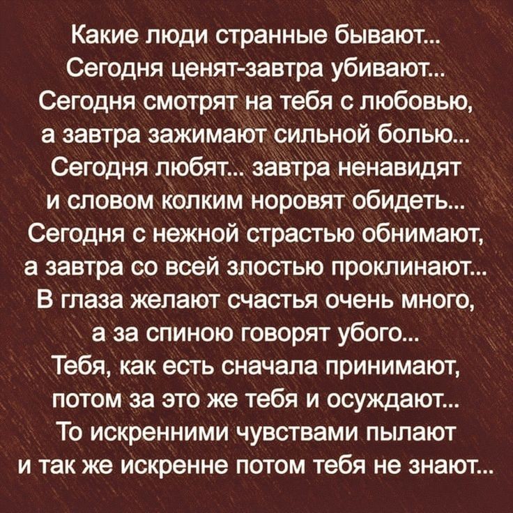 Какие люди странные бывают Сегодня ценят завтра убивают Сегодня смотрят на тебя с любовью а завтра зажимают сильной болью Сегодня любят завтра ненавидят и словом Колким норовят обидеть Сегодня с нежной страстью обнимают а завтра со всей злостью проклинают В глаза желают счастья очень много а за спиною говорят убого Тебя как есть сначала принимают потом за это же тебя и осуждают То искренними чувст