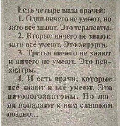 Есть четыре вида при _1 Одни ничем не умеют но зато всё знают Это терапевты 2 Вторые ничего не зимы зато всё умеют Это хирурги 3 Третьи ничего не знают и ничего не умеют Это не хия13ры 4 И есть врачи котор всё знают и всё умеют Э патологоанатомы Но лю ди попадают к ним слиШком 0