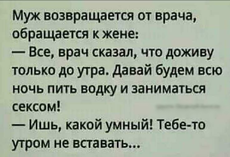 Муж возвращается от врача обращается к жене Все врач сказал что доживу только до утра давай будем всю ночь пить водку и заниматься сексом Ишь какой умный Тебето УТРОМ не вставать