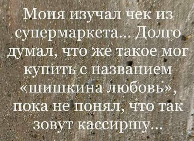 Моня изучалчдкИЗ супермаркета Долго _дуМал что же такое мог купитн с названием шишкина любовь _ і Пока не Понял что так зовут кассирпу