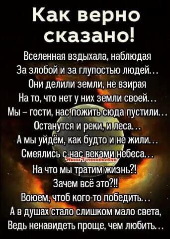 Какверно сказано Вселенная вздыхала наблюдая За злобопш за глупостью людей Они делили земли не взирая На то что нет у них аемли своей _ Мы гости тцгпожитьдсюдапуетили Остадутся и реки и дса А мы уйдём как будто и не жили Смеялиёь а е небеса На что мы тратимжизнь Зачем всё это Боюем чтоб когото по едить А в душахёталтслишком мало света Ведь ненавидеть проще чем любить