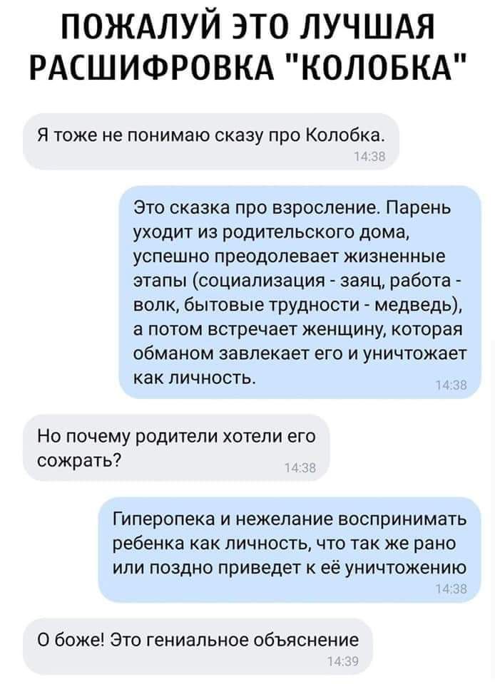 ПОЖАЛУЙ ЭТО ЛУЧШАЯ РАСШИФРОВКА КОЛОБКА Я тоже не понимаю сказу про Копобка Это сказка про взросление Парень уходит из родительского дома успешно преодолевает жизненные этапы социализация заяц работа волк бытовые трУдности медведь а потом встречает женщину которая обманом завлекает его и уничтожает как личность Но почему родители хотели его сожрать Гиперопека И Нежелание ВОСПРИНИМЗТЬ ребенка как ЛИ