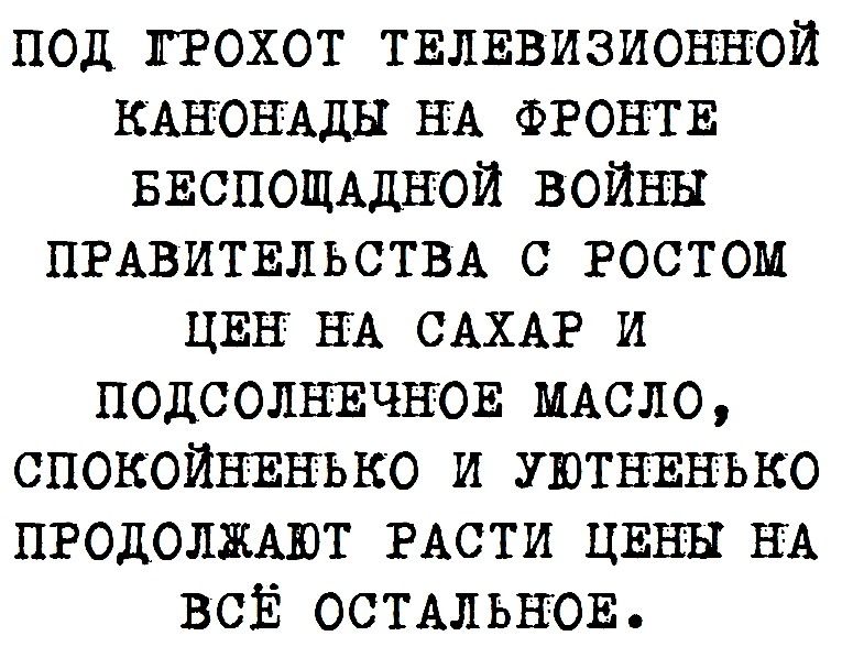 под ЛРОХОТ ТЕЛЕвизионной КАНОНАДЫ НА ФРОНТЕ БЕСПОЩАДЪТОИ войны ПРАВИТЕЛЬСТВА С РОСТОМ ЦЕН НА САХАР и ПОДСОЛНЕЧЪЮЕ МАСЛО СПОКОЙНЕНЬКО и УЮТЕЕНЬКО ПРОДОЛЖАЮТ РАСТИ ЦЕНЫ НА ВСЁ ОСТАЛЬНОЕ