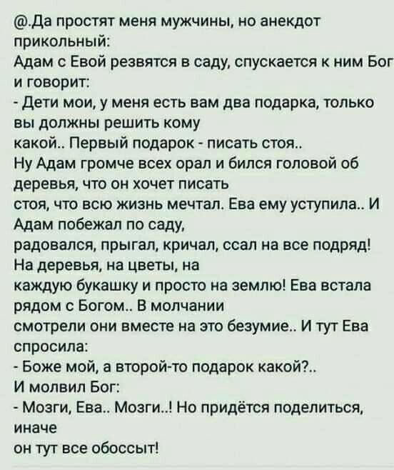 да простят меня мужчины но анекдот прикольный Адам с Евой резвятся в саду спускается к ним Бог и говорит Дети мои у меня есть вам два подарка только вы должны решить кому какой Первый подарок писать стоя Ну Адам громче всех орал и бился головой об деревья что он хочет писать стоя что всю жизнь мечтал Ева ему уступила И Адам побежал по саду радовался прыгал кричал ссал на все подряд На деревья на ц