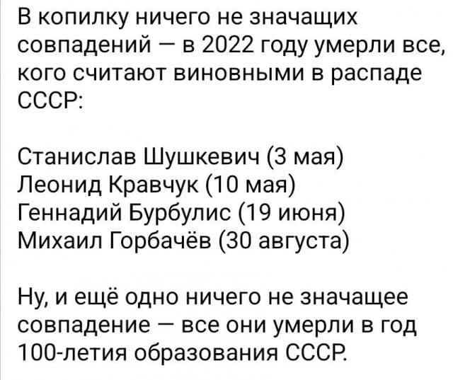 В копилку ничего не значащих совпадений в 2022 году умерли все кого считают виновными в распаде СССР Станислав Шушкевич 3 мая Леонид Кравчук 10 мая Геннадий Бурбулис 19 июня Михаил Горбачёв 30 августа Ну и ещё одно ничего не значащее совпадение все они умерли в год ЮО летия образования СССР