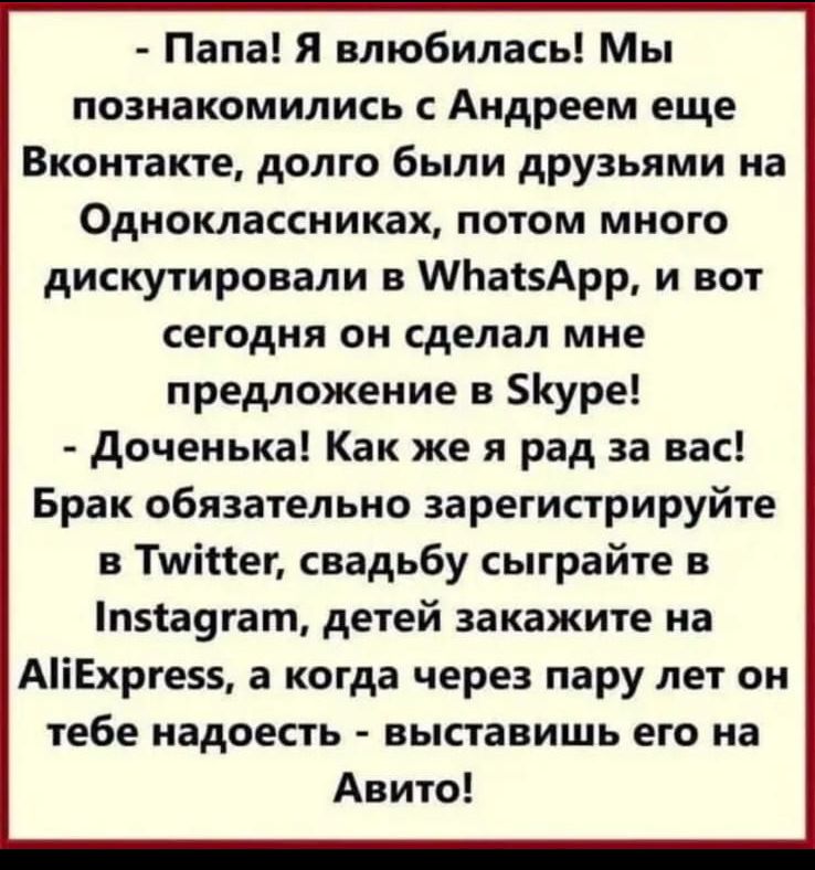 Папа я влюбилась Мы познакомились с Андреем еще Вконтакте долго были друзьями на Одноклассниках потом много дискутировали в МЬакАрр и вот сегодня он сделал мне предложение в уре доченька Как же я рад за вас Брак обязательно зарегистрируйте в Тиіікеп свадьбу сыграйте в п5а9гат детей закажите на АіЕхрге5 а когда через пару лет он тебе надоесть выставишь его на Авито