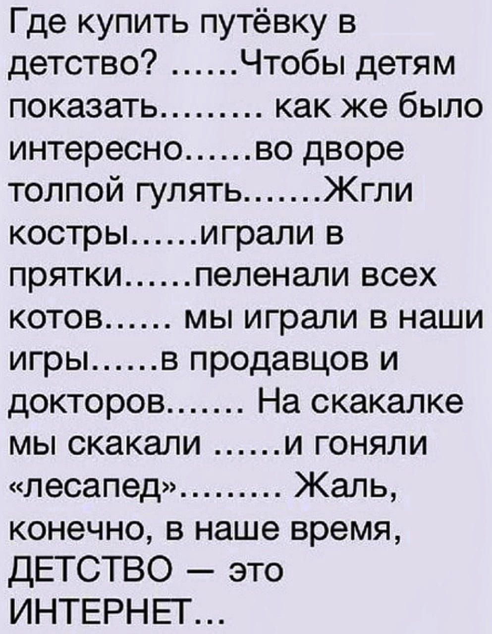 Где купить путёвку в детство Чтобы детям показать как же было интересно во дворе толпой гулять Жгли костры играли в прятки пеленали всех котов мы играли в наши игры в продавцов и докторов На скакалке мы скакали и гоняли лесапед Жаль конечно в наше время ДЕТСТВО это ИНТЕРНЕТ