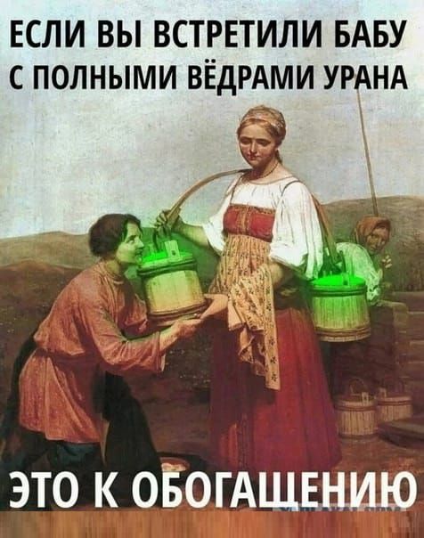 ЕСЛИ ВЫ ВСТРЕТИЛИ БАБУ С ПОЛНЫМИ ВЁДРАМИ УРАНА
ЭТО К ОБОГАЩЕНИЮ