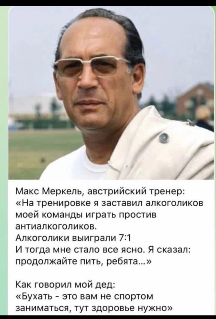 Макс Мерхель, австрийский тренер: «На тренировке я заставил алкоголиков моей команды играть против антиалкоголиков. Алкоголики выиграли 7:1 И тогда мне стало все ясно. Я сказал: продолжайте пить, ребята…» Как говорил мой дед: «Бухать – это вам не спортом заниматься, тут здоровье нужно»