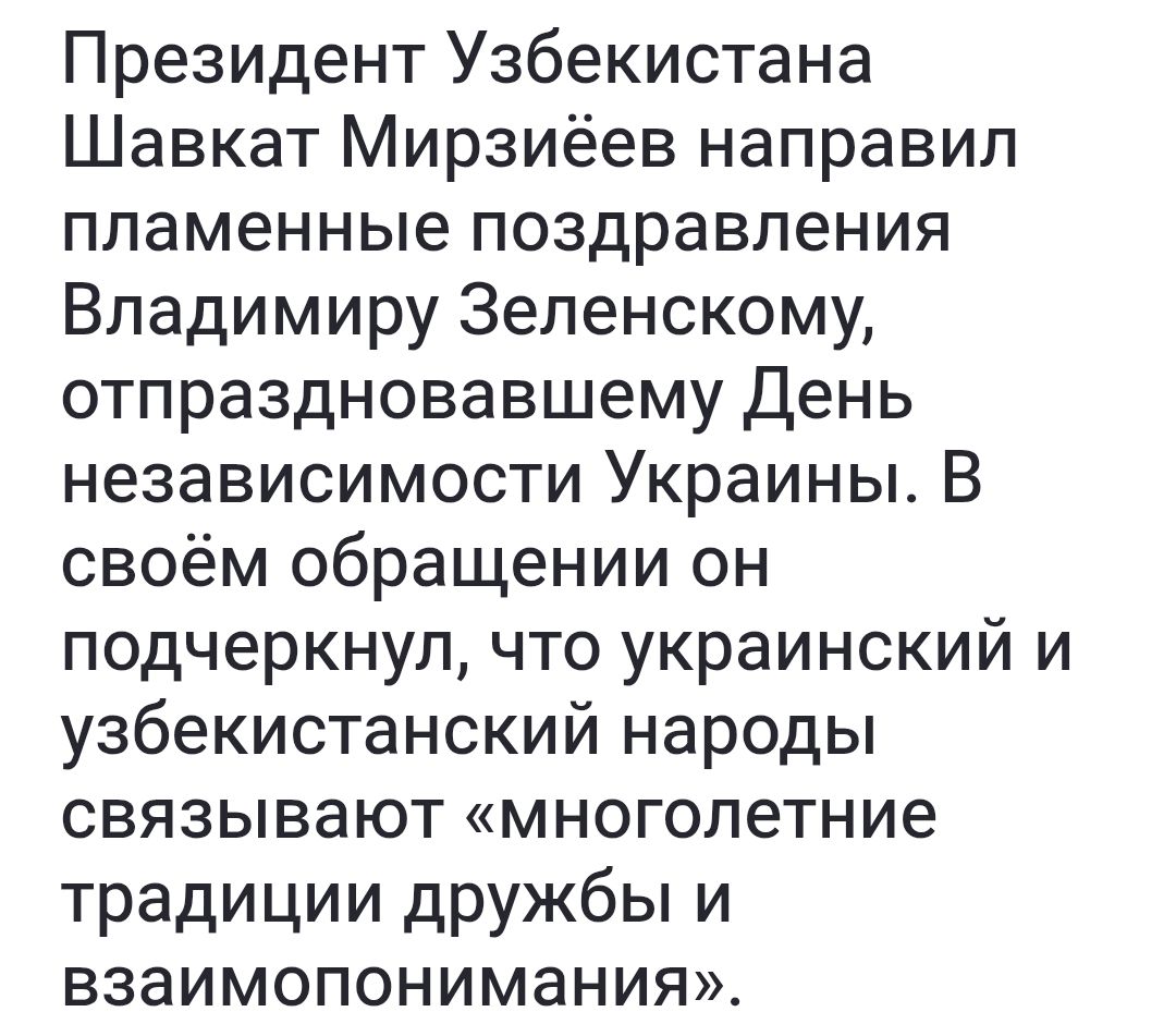 Президент Узбекистана Шавкат Мирзиёев направил пламенные поздравления Владимиру Зеленскому, отпраздновавшему День независимости Украины. В своём обращении он подчеркнул, что украинский и узбекистанский народы связывают «многолетние традиции дружбы и взаимопонимания».