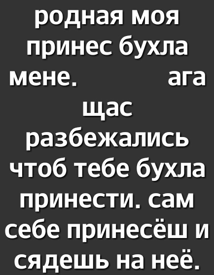 родная моя принес бухла мене ага щас разбежались чтоб тебе бухла принести сам себе принесёш и сядешь на неё