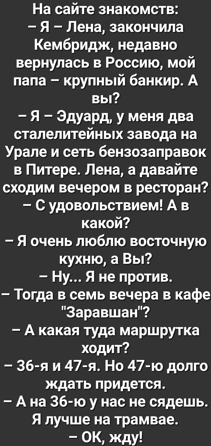 На сайте знакомств Я Лена закончила Кембридж недавно вернулась в Россию мой папа крупный банкир А вы Я Эдуард у меня два сталелитейных завода на Урале и сеть бензозаправок в Питере Лена а давайте сходим вечером в ресторан С удовольствием А в какой Я очень люблю восточную кухню а Вы Ну Я не против Тогда в семь вечера в кафе Зеравшан А какая туда маршрутка ходит 36 я и 47 я Но 47 ю долго ждать приде