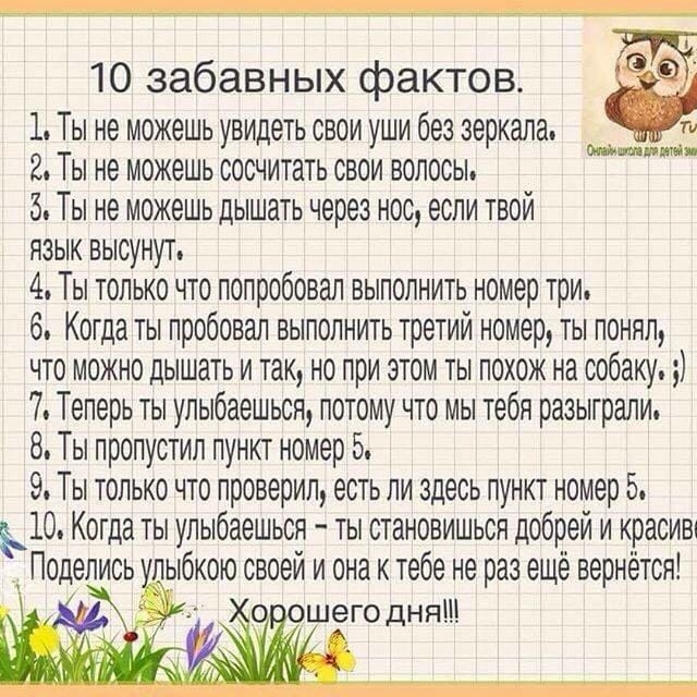 10 забавных фактов 1 Ты не можешь увидетьсвои уши без зеркала ти 2Ты не можешьсосчитатьсвои волосы 5 Ты не можешь дышать через нос если твой язык высунут 4 Ты только что попробовал выполнить номер три 6 Когда ты пробовал выполнить третий номер ты понял что можно дышать и так но при этом ты похож на собаку 7 Теперь ты улыбаешься потому что мы тебя разыграли 8 Ты пропустил пункт номер 5 9 Ты только 