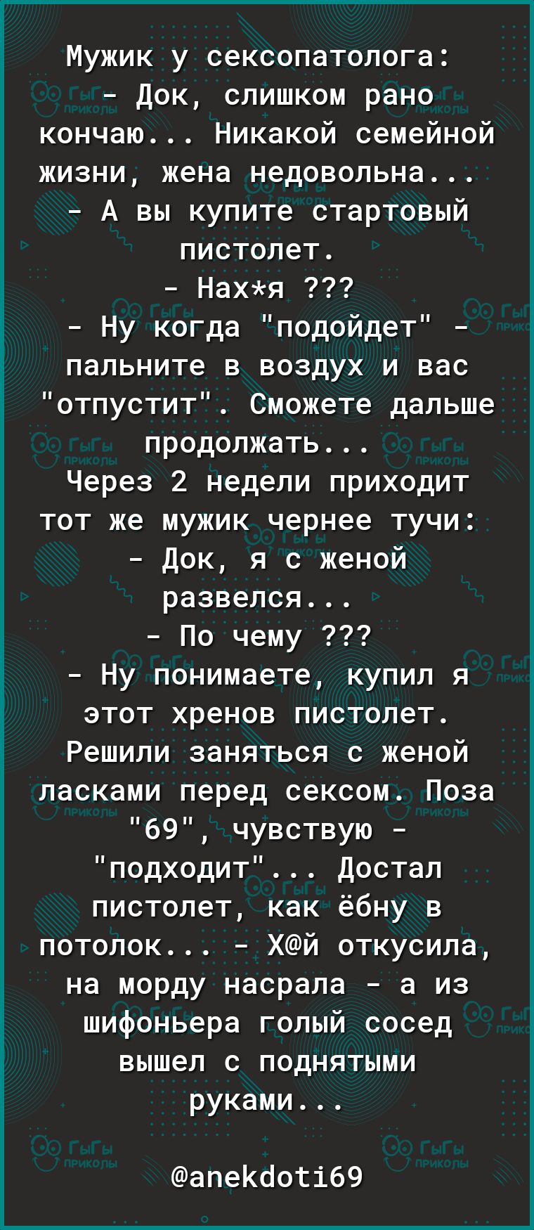 Мужик у сексопатолога Док слишком рано кончаю Никакой семейной жизни жена недовольна А вы купите стартовый пистолет Нахя Ну когда подойдет _ пальните в воздух и вас 3 отпустит Сможете дальше продолжать Через 2 недели приходит тот же мужик чернее тучи Док я с женой развелся По чему Ну понимаете купил я этот хренов пистолет Решили заняться с женой ласками перед сексом Поза 69 чувствую подходит Доста