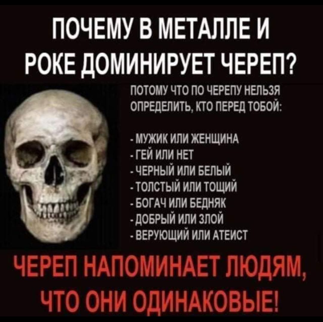 ПОЧЕМУ В МЕТАЛЛЕ И РОКЕ ДОМИНИРУЕТ ЧЕРЕП ПОТОМУ ЧТО ПО ЧЕРЕПУ НЕЛЬЗЯ ОПРЕДЕЛИТЬ КТО ПЕРЕД ТОБОЙ мужик или ЖЕНЩИНА ГЕЙ или нет черный или БЕЛЫЙ топстый или тощий БОГАЧ или БЕДНЯК доврыи или зпои верующим или АТЕИСТ ЧЕРЕП НАПОМИНАЕТ ЛЮДЯМ ЧТО ОНИ ОДИНАКОВЫЕ