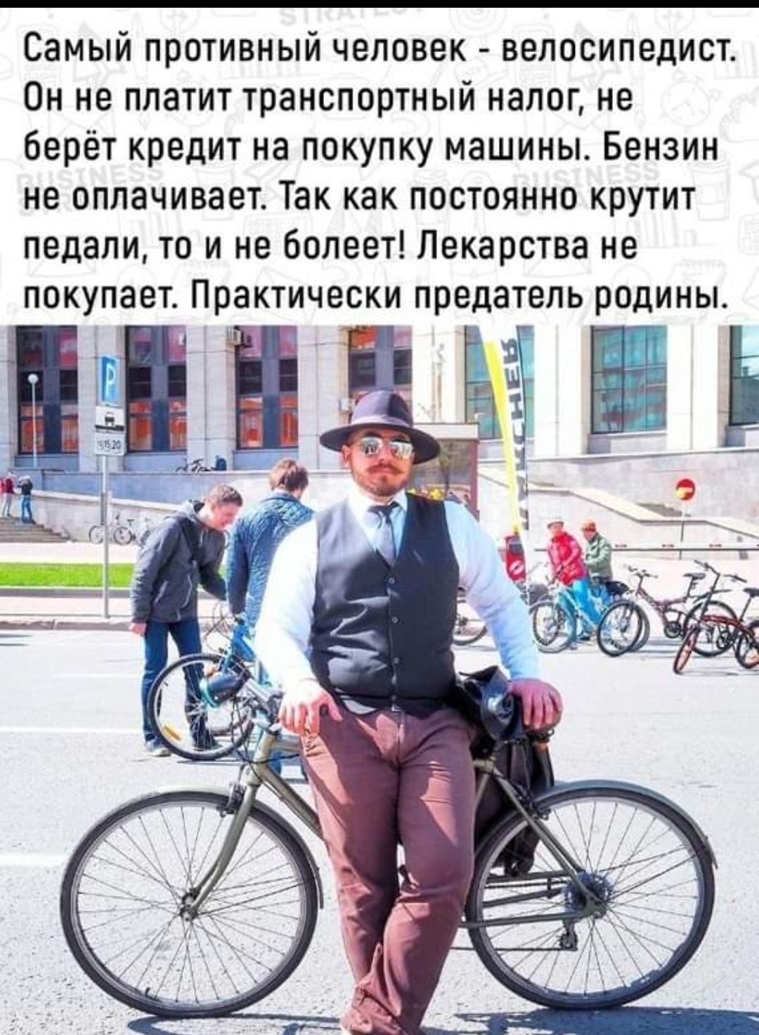 Самый противный человек велосипедист Он не платит транспортный налог не берёт кредит на покупку машины Бензин не оплачивает Так как постоянно крутит педали то и не болеет Лекарства не покупает Практически предатель родины д