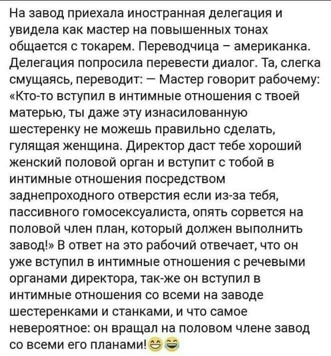 На завод приехала иностранная делегация и увидела как мастер на повышенных тонах общается с токарем Переводчица американка Делегация попросила перевести диалог Та слегка смущаясь переводит Мастер говорит рабочему Ктото вступил в интимные отношения с твоей матерью ты даже эту изнасилованную шестеренку не можешь правильно сделать гулящая женщина директор даст тебе хороший женский половой орган и вст
