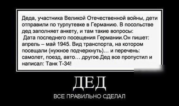 Деда участика Великой Отечественной войны дети отправили по гурпутевке в Германию В посольстве дед запипияет анкету и нам такие вопросы Дата последнего посещения Германии Он пишет апрель май 1945 Вид транспорта на котором посещали нужное подчеркнуть и перечень самипет поезд авто другое Дед все пропустил и написал Танк Т34 ДЕД ВСЕ ПРАВИЛЬНО СДЕЛАЛ
