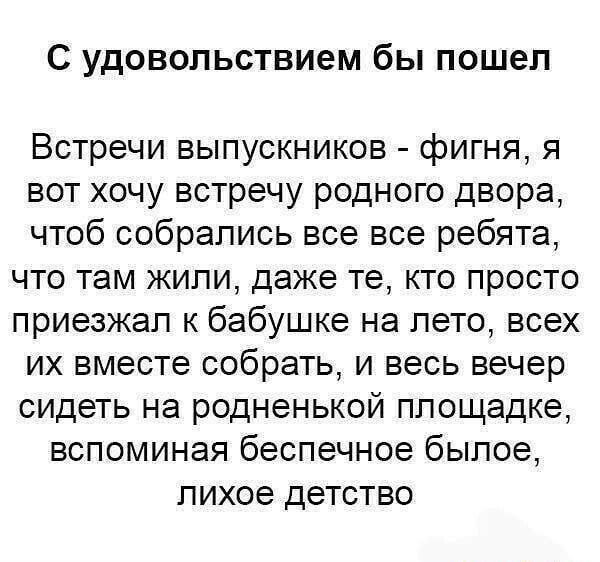 С УДОВОПЬСТВИЭМ бы ПОШЭП Встречи выпускников фигня я вот хочу встречу родного двора чтоб собрались все все ребята что там жили даже те кто просто приезжал к бабушке на лето всех их вместе собрать и весь вечер сидеть на родненькой площадке вспоминая беспечное былое лихое детство