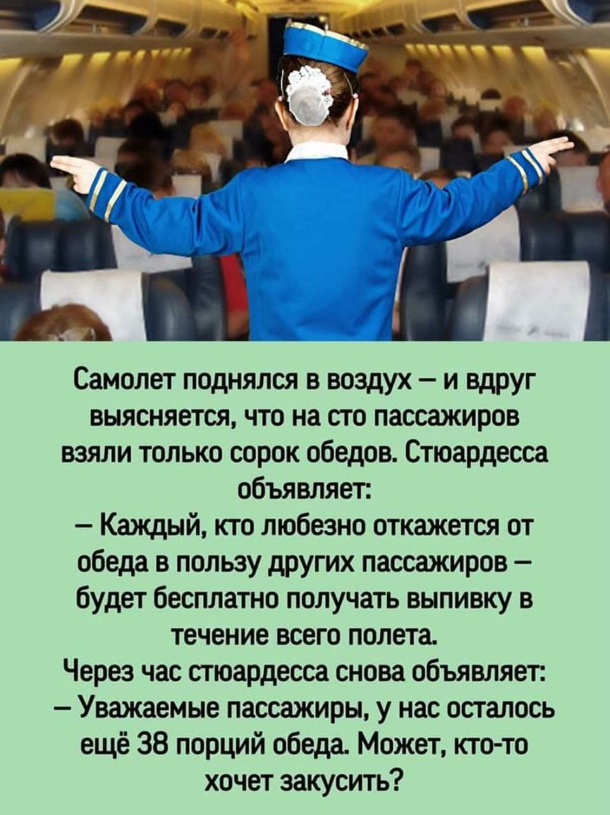 Самолет поднялся в воздух и вдруг выясняется что на сто пассажиров взяли только сорок обедов Стюардесса объявляет Каждый кто любезно откажется от обеда в пользу других пассажиров будет бесплатно получать выпивку в течение всего полета Через час стюардесса снова объявляет Уважаемые пассажиры у нас осталось ещё 38 порций обеда Может кто то хочет закусить