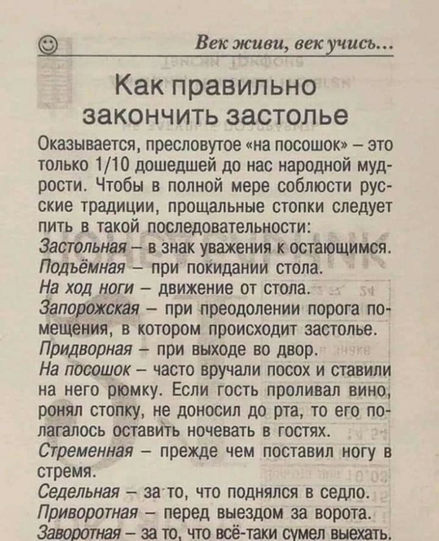 22 Век живи век шись Как правильно ЗЭКОНЧИТЬ застолье Оказывается пресловутое на посошок это только 110 дошедшей до нас парадной муд рости Чтобы в полной мере соблюсти рус ские традиции прощальные стопки следует пить в такой последовательности_ Застольная в знак уважения к остающимся Подъёмная при покидании стола На ход ноги движение от стола Запорожская при преодолении порога по мещения в котором