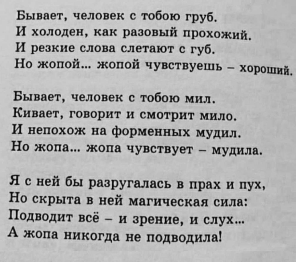 Бывает человек с тобою груб И холоден как разовый прохожий_ И резкие слова слетают с губ Но жопой жопой чувствуешь хороши Бывает человек с тобою мил Кивает говорит и смотрит мило И непохож на форменных мудил Но жопа жопа чувствует мудила Я с ней бы разругались в прах и пух Но скрыта в ней магическая сила Подводит всё и зрение и слух А жопа никогда не подводила