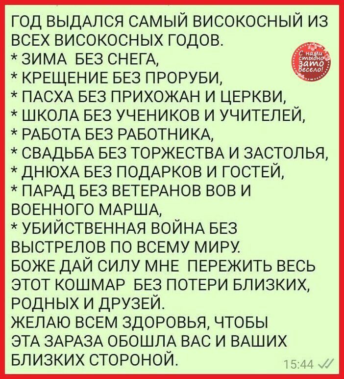 год ВЫДАЛСЯ САМЫЙ високосный из ВСЕХ високосных годов ЗИМА БЕЗ СНЕГА КРЕЩЕНИЕ БЕЗ ПРОРУБИ ПАСХА БЕЗ ПРИХОЖАН И ЦЕРКВИ ШКОЛА БЕЗ УЧЕНИКОВ И УЧИТЕЛЕЙ РАБОТА БЕЗ РАБОТНИКА СВАДЬБА БЕЗ ТОРЖЕСТВА И ЗАСТОЛ ья ДНЮХА БЕЗ ПОДАРКОВ И ГОСТЕЙ ПАРАД БЕЗ ВЕТЕРАНОВ вов И ВОЕННОГО МАРША УБИЙСТВЕННАЯ ВОЙНА БЕЗ ВЫСТРЕЛОВ ПО ВСЕМУ МИРу_ БОЖЕ дАЙ СИЛУ МНЕ ПЕРЕЖИТЬ ВЕСЬ ЭТОТ КОШМАР БЕЗ ПОТЕРИ БЛИЗКИХ РОДНЫХ И ДРУЗЕЙ Ж