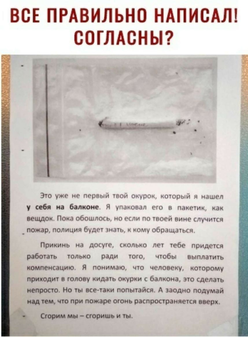 ВСЕ ПРАВИЛЬНО НАПИСАЛ СОГЛАСНЫ Это уже не первый твой окурок который я нашел у себя на балконе Я упаковал его в пакетик как вещдок Пока обошлось но если по твоей вине случится _ пожар полиция будет иать ому обращаться Прикинь на досуге сколько лет тебе придется работать только ради того чтобы выплатить компенсации я понимаю что человеку которому приходит в голову кидать окурки с балкона это сделат