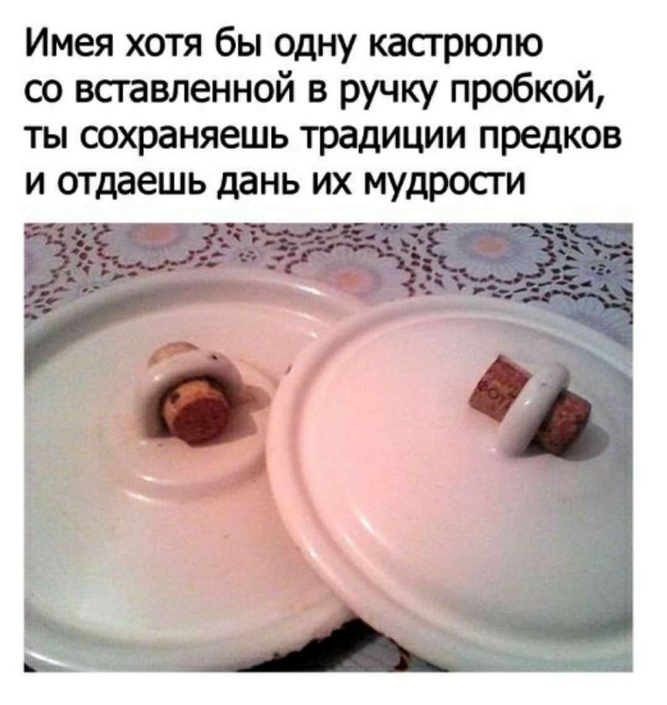 Имея хотя бы одну кастрюлю со вставленной в ручку пробкой ты сохраняешь традиции предков и отдаешь дань их мудрости