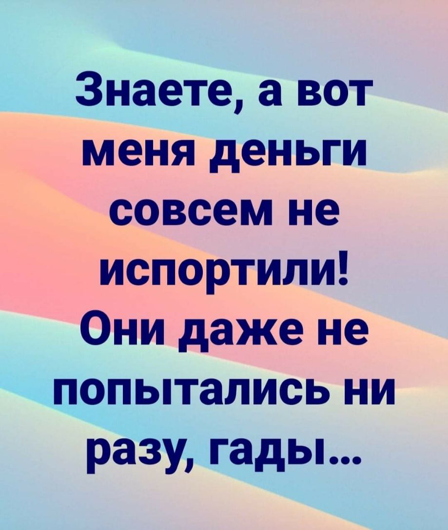 Знаете а вот _ меня деньги э чдовсем не ИсНОртили Они даже не попытались ни разу гады