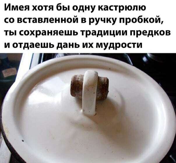 Имея хотя бы одну кастрюлю со вставленной в ручку пробкой ты сохраняешь традиции предков и отдаешь дань их мудрости