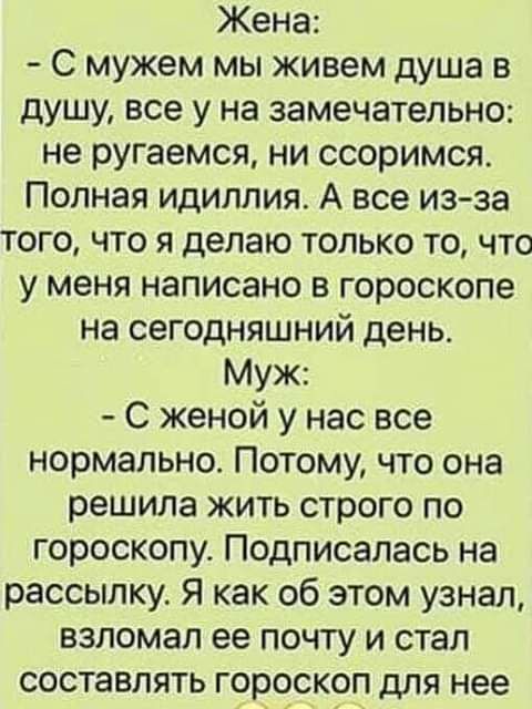 Жена С мужем мы живем душа в душу все у на замечательно не ругаемся ни ссоримся Полная идиллия А все из за того что я делаю только то что у меня написано в гороскопе на сегодняшний день Муж С женой у нас все нормально Потому что она решила жить строго по гороскопу Подписалась на рассылку Я как об этом узнал взломал ее почту и стал составлять гороскоп для нее