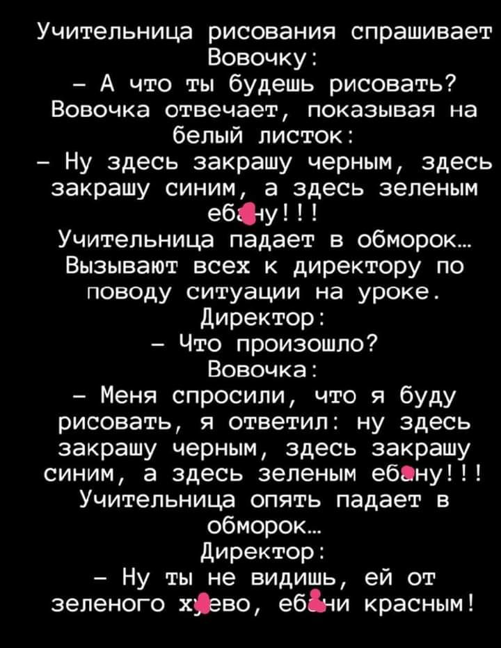 Учительница рисования спрашивает Вовочку А что ты будешь рисовать ВОВОЧКЭ отвечает показывая на белый листок Ну здесь закрашу черным здесь закрашу синим а здесь зеленым ебНу Учительница падает в обморок Вызывают всех к директору по поводу ситуации на уроке Директор Что произошло Вовочка Меня спросили что я буду рисовать я ответил ну здесь закрашу черным здесь закрашу синим а здесь зеленым ебану Уч