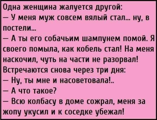 Одна женщина жалуется другой У меня муж совсем вялый стал ну в постели А ты его собачьим шампунем помой Я своего помыла как кобель стал На меня иаскочил чуть на части не разорвал Встречаются снова через три дня Ну ты мне и насоветовапа А что такое Всю колбасу в доме сожрал меня за жопу укусил и к соседке убежал