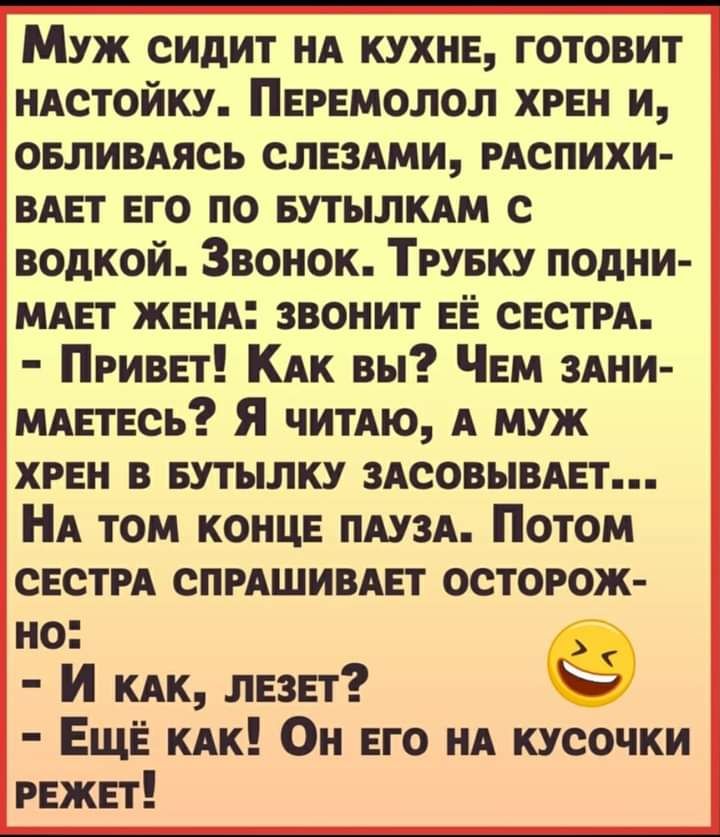 Муж сидит нд кухнв готовит иАстойку Перемолол хрен и овливдясь СЛЕЗАМИ РАСПИХИ ВАЕТ ЕГО по БУТЫЛКАМ с водкой Звонок Трувку подни мдвт жвнд звонит ЕЁ СЕСТРА Привет КАК вы Чем здни мдвтвсь Я читАю А муж хрен в Бутылку здеовывмэт НА том КОНЦЕ ПАУЗА Потом свети СПРАШИВАЕТ осторож но И КАК лезет ЕЩЁ КАК Он его НА кусочки режет