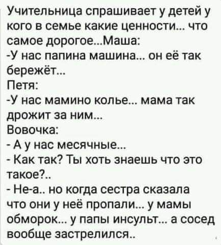Учительница спрашивает у детей у кого в семье какие ценности что самое дорогоеМаша У нас папина машина он её так бережёт Петя У нас мамино копье мама так дрожит за ним Вовочка А у нас месячные Как так Ты хоть знаешь что это такое Неа но когда сестра сказала что они у неё пропали у мамы обморок у папы инсульт а сосед вообще застрелился