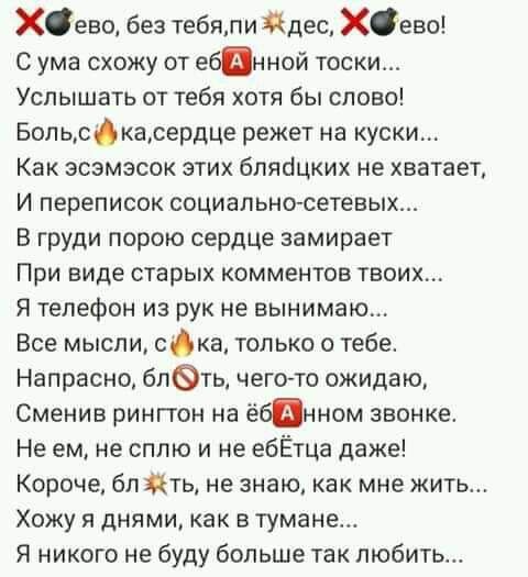 Хево без тебяпи Йдес хево С ума схожу от ебанной тоски Услышать от тебя хотя бы слово Боп ьскасердце режет на куски Как зсзмзсок этих блябцких не хватает И переписок социально сетевых В груди порою сердце замирает При виде старых комментов твоих Я телефон из рук не вынимаю Все мысли ска только о тебе Напрасно блть чего то ожидаю Сменив рингтон на ёбанном звонке Не ем не сплю и не ебЁтца даже Короч