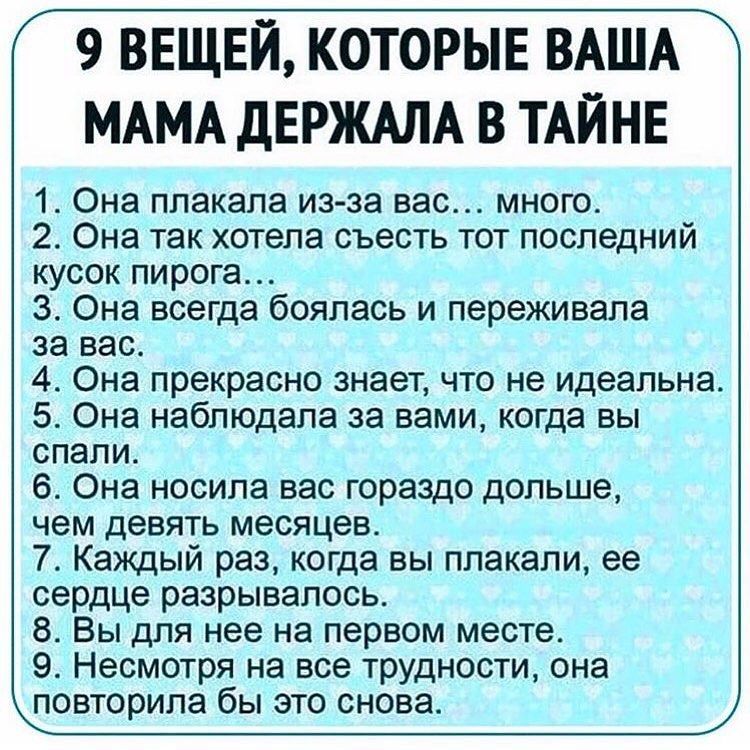 9 ВЕЩЕЙ КОТОРЫЕ ВАША МАМА дЕРЖАЛА В ТАЙНЕ 1 Она плакала из за вас много 2 Она так хотела съесть тот последний кусок пирога 3 Она всегда боялась и переживала за вас 4 Она прекрасно знает что не идеальна 5 Она наблюдала за вами когда вы спали 6 Она носила вас гораздо дольше чем девять месяцев 7 Каждый раз когда вы плакали ее сердце разрывалось 8 Вы для нее на первом месте 9 Несмотря на все трудности