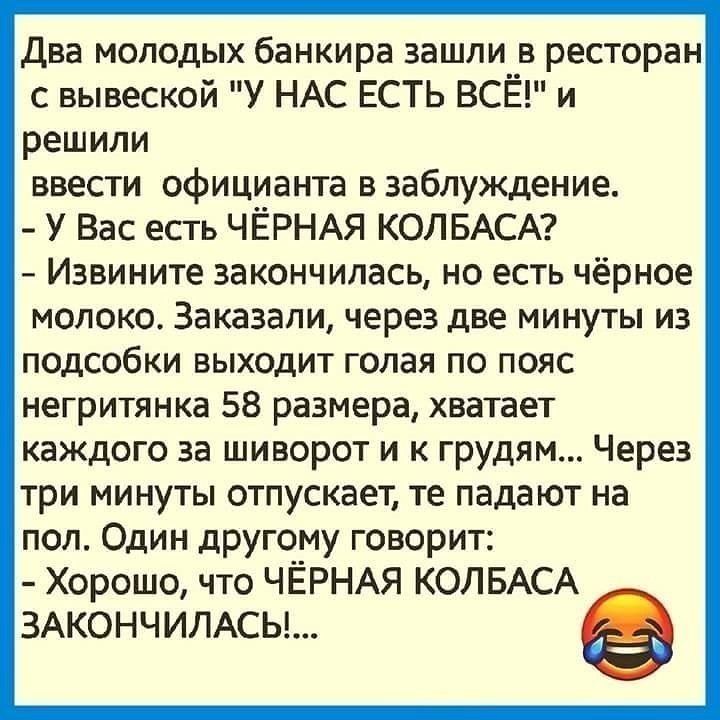 Два молодых банкира зашли в ресторан с вывеской У НАС ЕСТЬ ВСЁ и решили ввести официанта в заблуждение У Вас есть ЧЁРНАЯ КОЛБАСА Извините закончилась но есть чёрное молоко Заказали через две минуты из подсобки выходит голая по пояс негритянка 58 размера хватает каждого за шиворот и к грудям Через три минуты отпускает те падают на пол Один другому говорит Хорошо что ЧЁРНАЯ КОЛБАСА 3АКОНЧИЛАСЬ