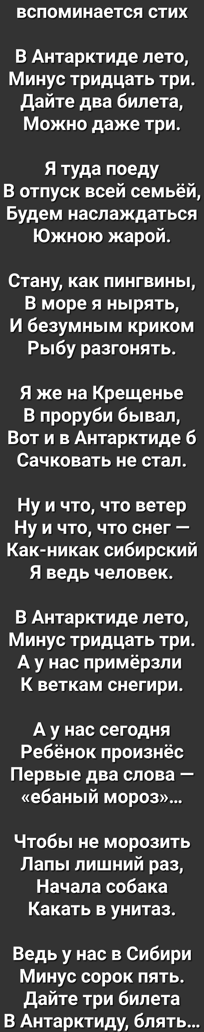 ВСПОМИНЗЭТСЯ СТИХ В Антарктиде лето Минус тридцать три Дайте два билета Можно даже три Я туда поеду В отпуск всей семьёй Будем наслаждаться Южною жарой Стану как пингвины В море я нырять И безумным криком Рыбу разгонять Я же на Крещенье В проруби бывал Вот и в Антарктиде б Сачковать не стал Ну и что что ветер Ну и что что снег Как никак сибирский Я ведь человек В Антарктиде лето Минус тридцать три